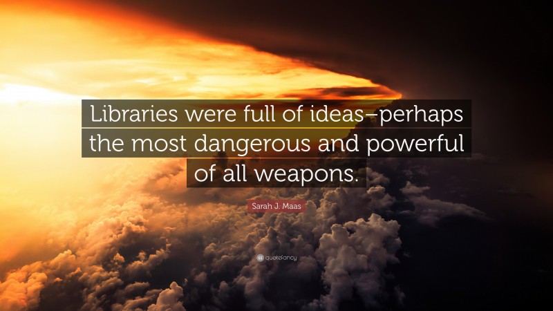 Sarah J. Maas Quote: “Libraries were full of ideas–perhaps the most dangerous and powerful of all weapons.”
