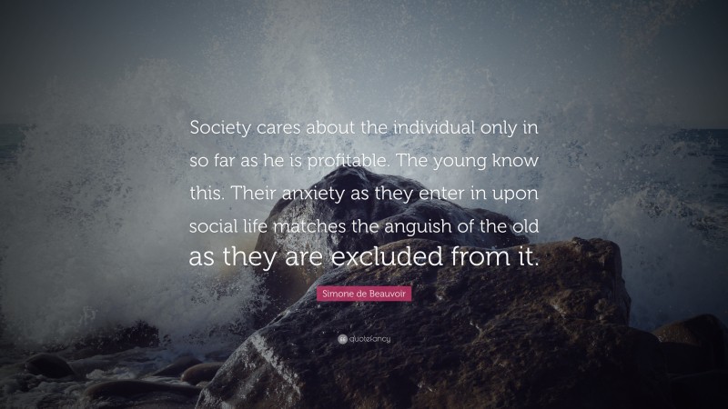 Simone de Beauvoir Quote: “Society cares about the individual only in so far as he is profitable. The young know this. Their anxiety as they enter in upon social life matches the anguish of the old as they are excluded from it.”