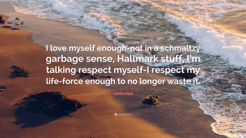 Caroline Myss Quote: “I love myself enough-not in a schmaltzy garbage sense, Hallmark stuff, I’m talking respect myself-I respect my life-force enough to no longer waste it.”