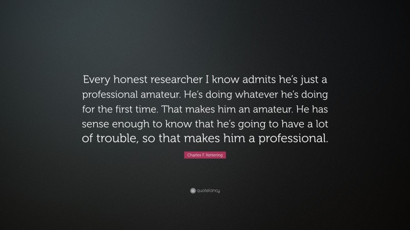 Charles F. Kettering Quote: “Every honest researcher I know admits he’s just a professional amateur. He’s doing whatever he’s doing for the first time. That makes him an amateur. He has sense enough to know that he’s going to have a lot of trouble, so that makes him a professional.”