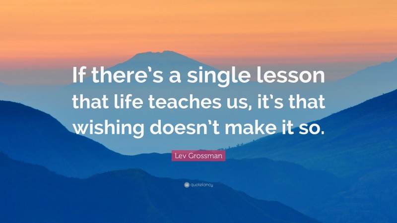 Lev Grossman Quote: “If there’s a single lesson that life teaches us, it’s that wishing doesn’t make it so.”
