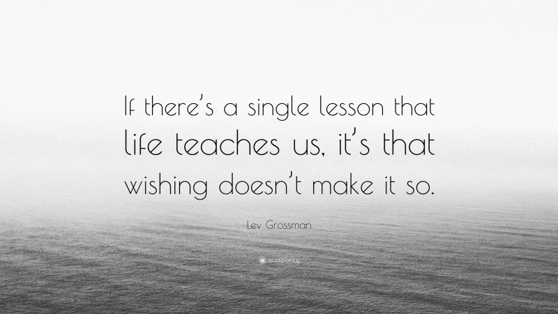 Lev Grossman Quote: “If there’s a single lesson that life teaches us, it’s that wishing doesn’t make it so.”