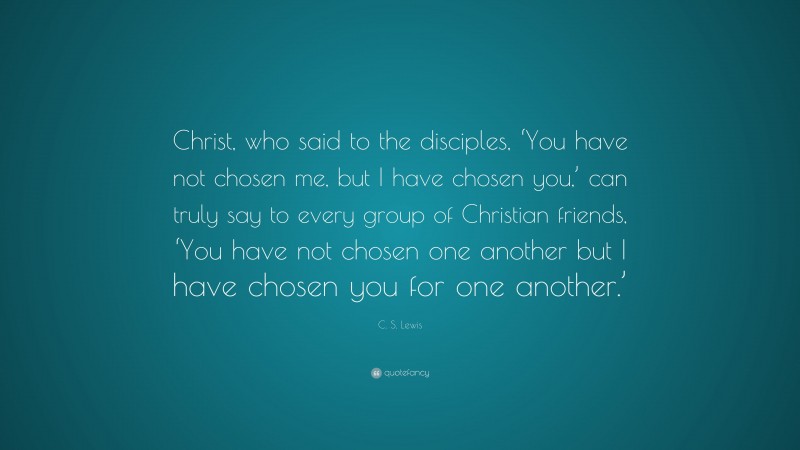 C. S. Lewis Quote: “Christ, who said to the disciples, ‘You have not chosen me, but I have chosen you,’ can truly say to every group of Christian friends, ‘You have not chosen one another but I have chosen you for one another.’”
