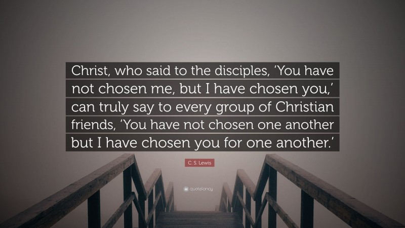 C. S. Lewis Quote: “Christ, who said to the disciples, ‘You have not chosen me, but I have chosen you,’ can truly say to every group of Christian friends, ‘You have not chosen one another but I have chosen you for one another.’”