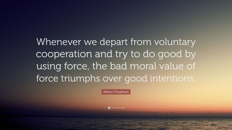 Milton Friedman Quote: “Whenever we depart from voluntary cooperation and try to do good by using force, the bad moral value of force triumphs over good intentions.”