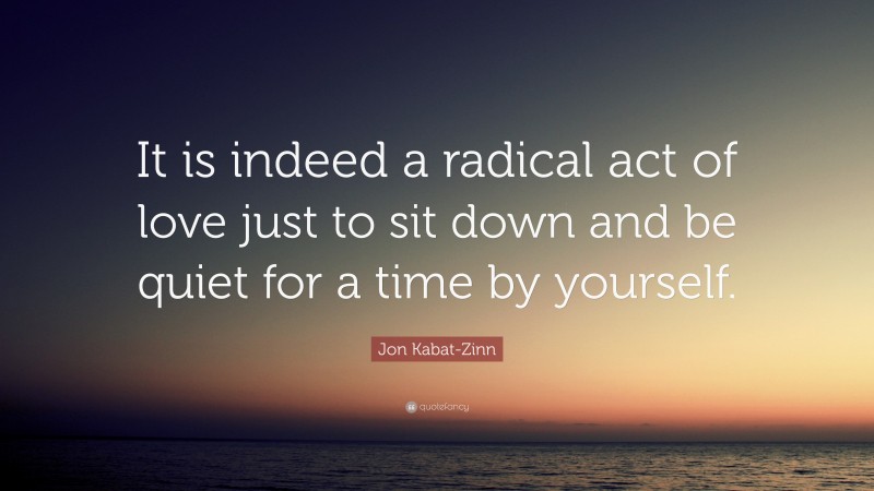 Jon Kabat-Zinn Quote: “It is indeed a radical act of love just to sit down and be quiet for a time by yourself.”