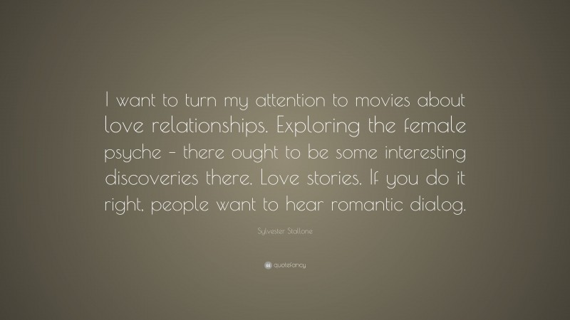 Sylvester Stallone Quote: “I want to turn my attention to movies about love relationships. Exploring the female psyche – there ought to be some interesting discoveries there. Love stories. If you do it right, people want to hear romantic dialog.”