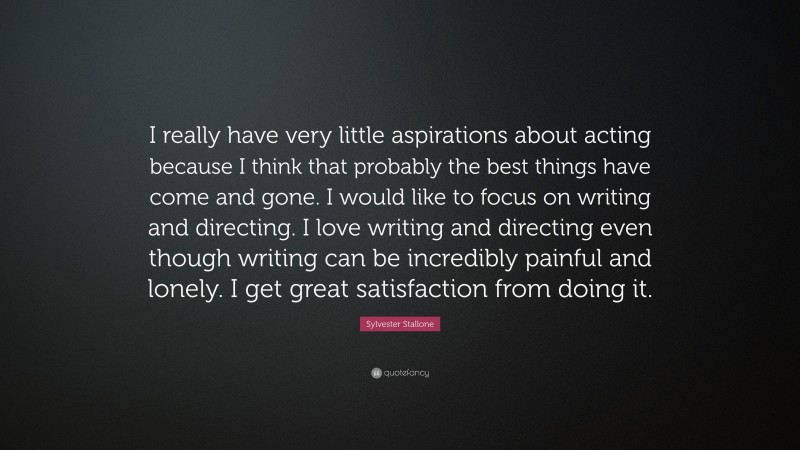 Sylvester Stallone Quote: “I really have very little aspirations about acting because I think that probably the best things have come and gone. I would like to focus on writing and directing. I love writing and directing even though writing can be incredibly painful and lonely. I get great satisfaction from doing it.”