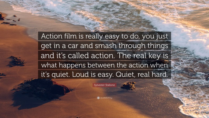 Sylvester Stallone Quote: “Action film is really easy to do, you just get in a car and smash through things and it’s called action. The real key is what happens between the action when it’s quiet. Loud is easy. Quiet, real hard.”