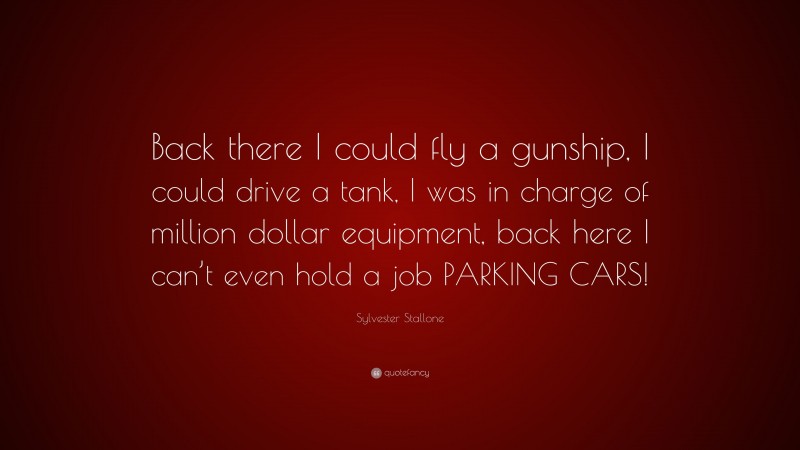 Sylvester Stallone Quote: “Back there I could fly a gunship, I could drive a tank, I was in charge of million dollar equipment, back here I can’t even hold a job PARKING CARS!”