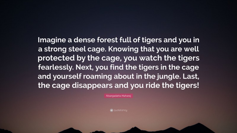 Nisargadatta Maharaj Quote: “Imagine a dense forest full of tigers and you in a strong steel cage. Knowing that you are well protected by the cage, you watch the tigers fearlessly. Next, you find the tigers in the cage and yourself roaming about in the jungle. Last, the cage disappears and you ride the tigers!”