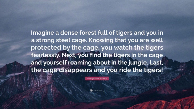 Nisargadatta Maharaj Quote: “Imagine a dense forest full of tigers and you in a strong steel cage. Knowing that you are well protected by the cage, you watch the tigers fearlessly. Next, you find the tigers in the cage and yourself roaming about in the jungle. Last, the cage disappears and you ride the tigers!”