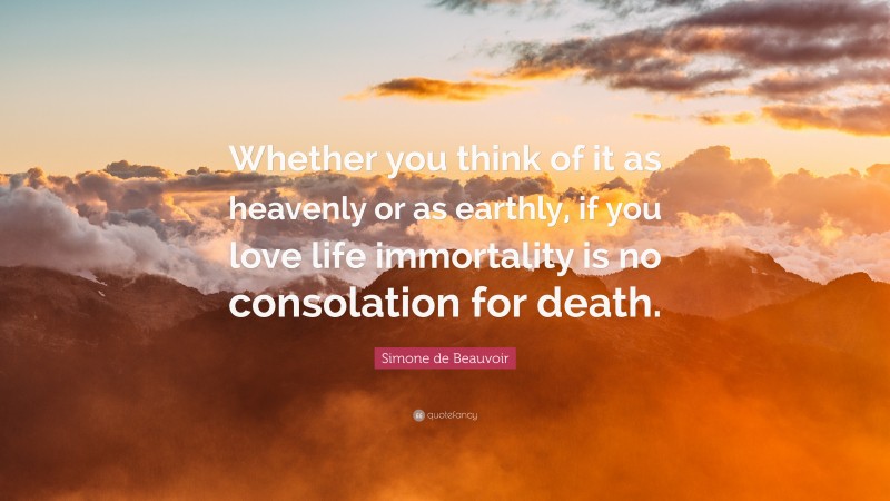 Simone de Beauvoir Quote: “Whether you think of it as heavenly or as earthly, if you love life immortality is no consolation for death.”