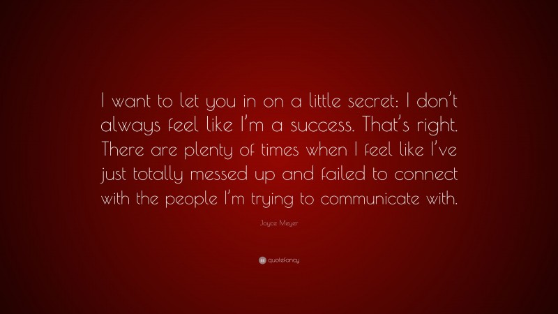 Joyce Meyer Quote: “I want to let you in on a little secret: I don’t always feel like I’m a success. That’s right. There are plenty of times when I feel like I’ve just totally messed up and failed to connect with the people I’m trying to communicate with.”