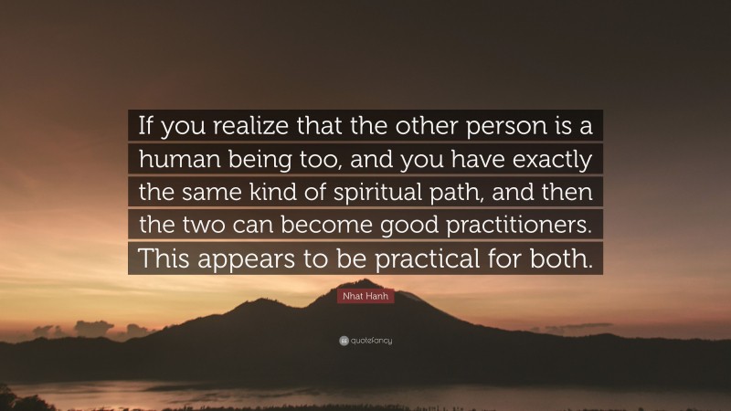 Nhat Hanh Quote: “If you realize that the other person is a human being too, and you have exactly the same kind of spiritual path, and then the two can become good practitioners. This appears to be practical for both.”