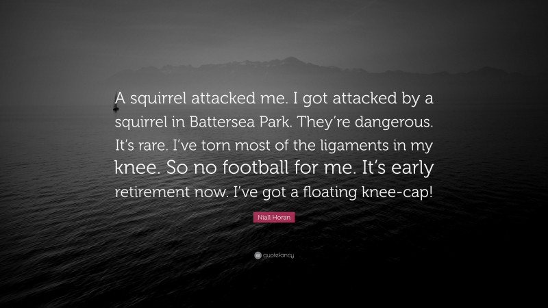 Niall Horan Quote: “A squirrel attacked me. I got attacked by a squirrel in Battersea Park. They’re dangerous. It’s rare. I’ve torn most of the ligaments in my knee. So no football for me. It’s early retirement now. I’ve got a floating knee-cap!”
