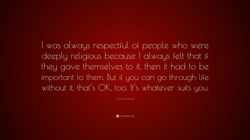 Clint Eastwood Quote: “I was always respectful of people who were deeply religious because I always felt that if they gave themselves to it, then it had to be important to them. But if you can go through life without it, that’s OK, too. It’s whatever suits you.”