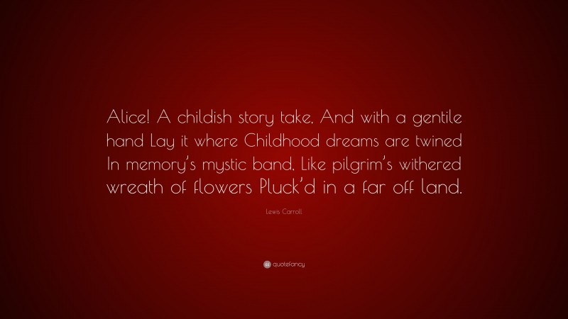 Lewis Carroll Quote: “Alice! A childish story take, And with a gentile hand Lay it where Childhood dreams are twined In memory’s mystic band, Like pilgrim’s withered wreath of flowers Pluck’d in a far off land.”