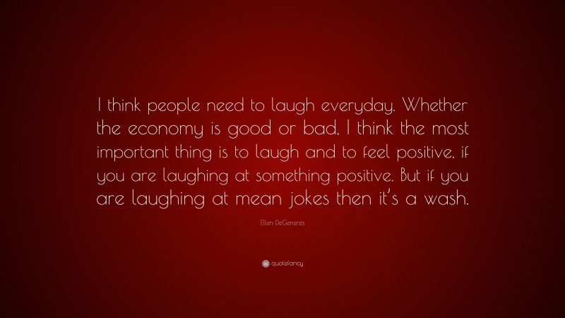 Ellen DeGeneres Quote: “I think people need to laugh everyday. Whether the economy is good or bad, I think the most important thing is to laugh and to feel positive, if you are laughing at something positive. But if you are laughing at mean jokes then it’s a wash.”