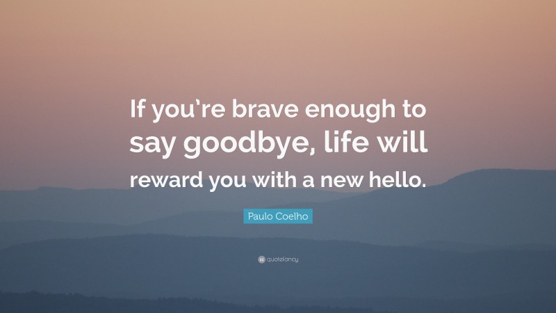 Paulo Coelho Quote: “If you’re brave enough to say goodbye, life will reward you with a new hello.”