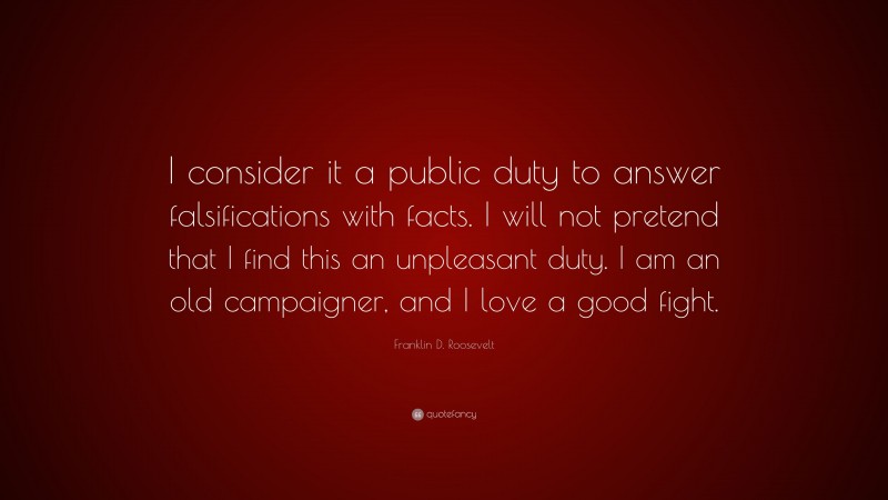Franklin D. Roosevelt Quote: “I consider it a public duty to answer falsifications with facts. I will not pretend that I find this an unpleasant duty. I am an old campaigner, and I love a good fight.”