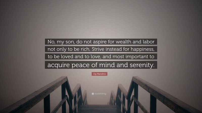 Og Mandino Quote: “No, my son, do not aspire for wealth and labor not only to be rich. Strive instead for happiness, to be loved and to love, and most important to acquire peace of mind and serenity.”