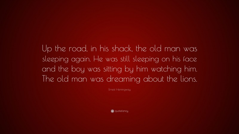 Ernest Hemingway Quote: “Up the road, in his shack, the old man was sleeping again. He was still sleeping on his face and the boy was sitting by him watching him. The old man was dreaming about the lions.”