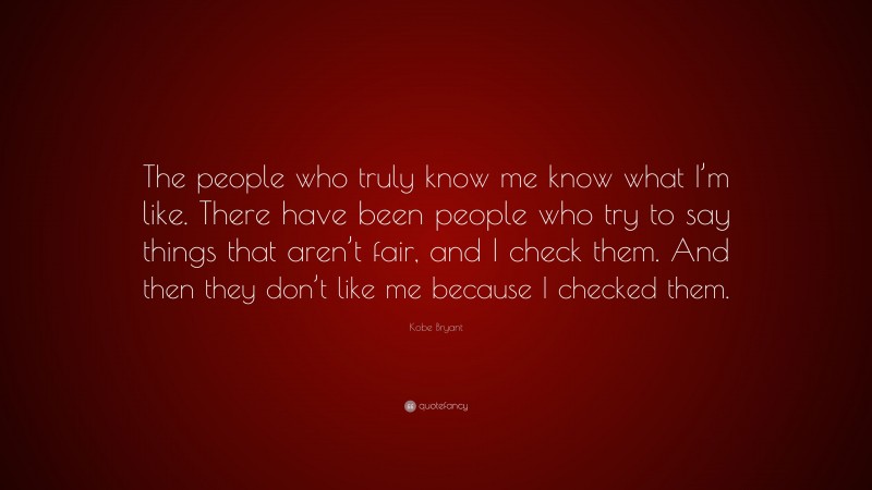 Kobe Bryant Quote: “The people who truly know me know what I’m like. There have been people who try to say things that aren’t fair, and I check them. And then they don’t like me because I checked them.”