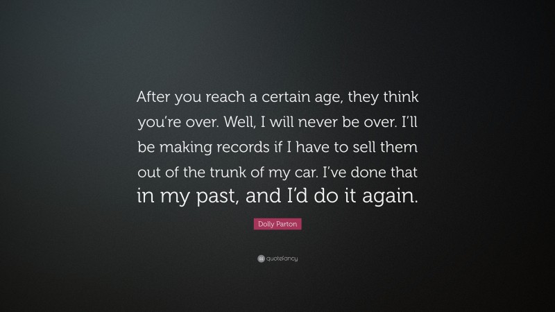 Dolly Parton Quote: “After you reach a certain age, they think you’re over. Well, I will never be over. I’ll be making records if I have to sell them out of the trunk of my car. I’ve done that in my past, and I’d do it again.”