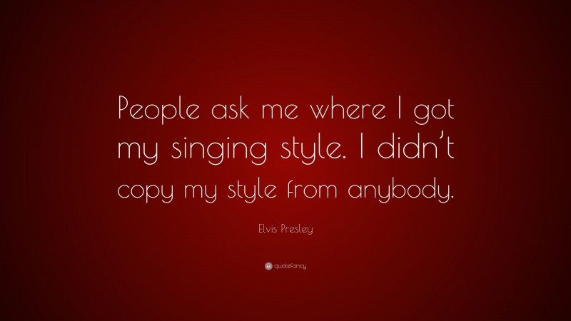 Elvis Presley Quote: “People ask me where I got my singing style. I didn’t copy my style from anybody.”