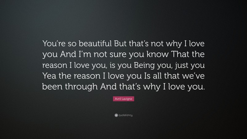 Avril Lavigne Quote: “You’re so beautiful But that’s not why I love you And I’m not sure you know That the reason I love you, is you Being you, just you Yea the reason I love you Is all that we’ve been through And that’s why I love you.”