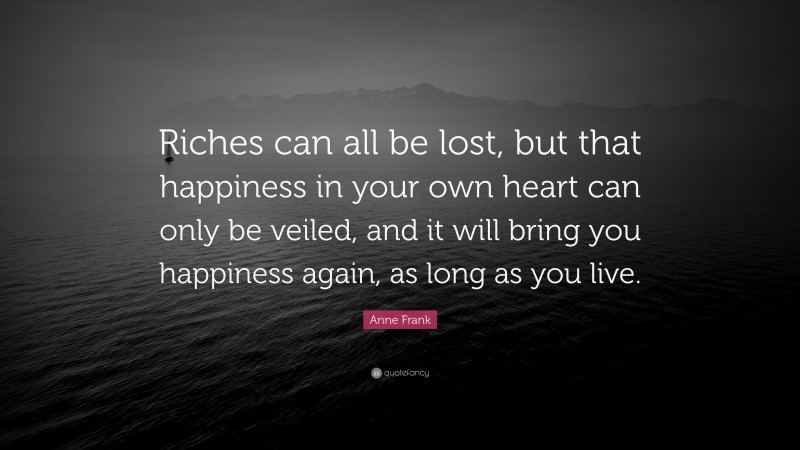 Anne Frank Quote: “Riches can all be lost, but that happiness in your own heart can only be veiled, and it will bring you happiness again, as long as you live.”