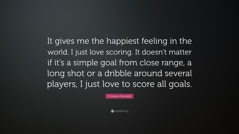 Cristiano Ronaldo Quote: “It gives me the happiest feeling in the world. I just love scoring. It doesn’t matter if it’s a simple goal from close range, a long shot or a dribble around several players, I just love to score all goals.”