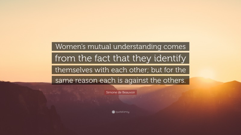 Simone de Beauvoir Quote: “Women’s mutual understanding comes from the fact that they identify themselves with each other; but for the same reason each is against the others.”