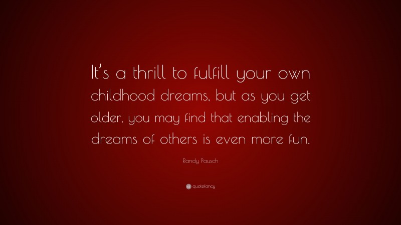 Randy Pausch Quote: “It’s a thrill to fulfill your own childhood dreams, but as you get older, you may find that enabling the dreams of others is even more fun.”
