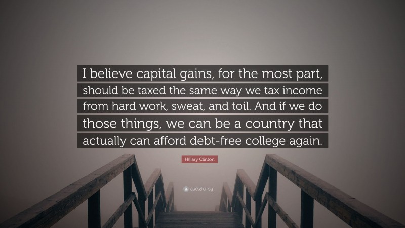 Hillary Clinton Quote: “I believe capital gains, for the most part, should be taxed the same way we tax income from hard work, sweat, and toil. And if we do those things, we can be a country that actually can afford debt-free college again.”