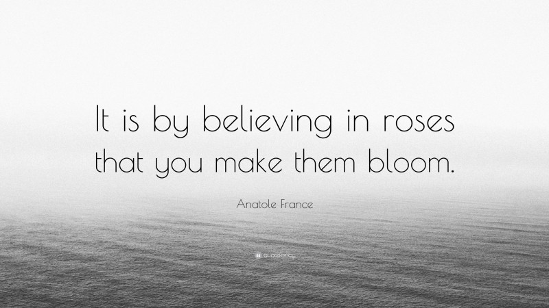 Anatole France Quote: “It is by believing in roses that you make them bloom.”