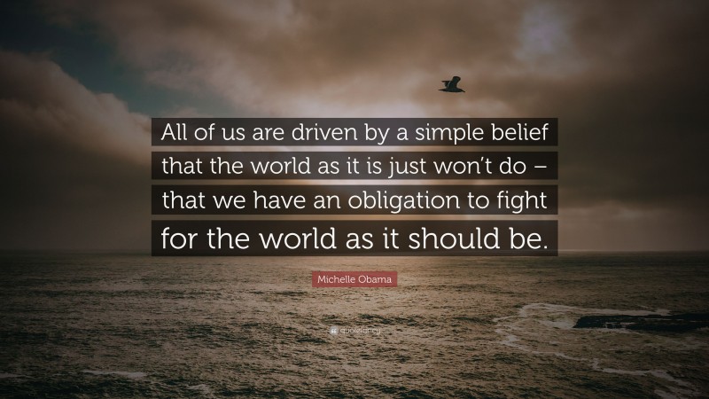 Michelle Obama Quote: “All of us are driven by a simple belief that the world as it is just won’t do – that we have an obligation to fight for the world as it should be.”
