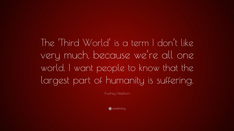 Audrey Hepburn Quote: “The ‘Third World’ is a term I don’t like very much, because we’re all one world. I want people to know that the largest part of humanity is suffering.”