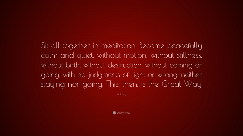 Huineng Quote: “Sit all together in meditation. Become peacefully calm and quiet, without motion, without stillness, without birth, without destruction, without coming or going, with no judgments of right or wrong, neither staying nor going. This, then, is the Great Way.”