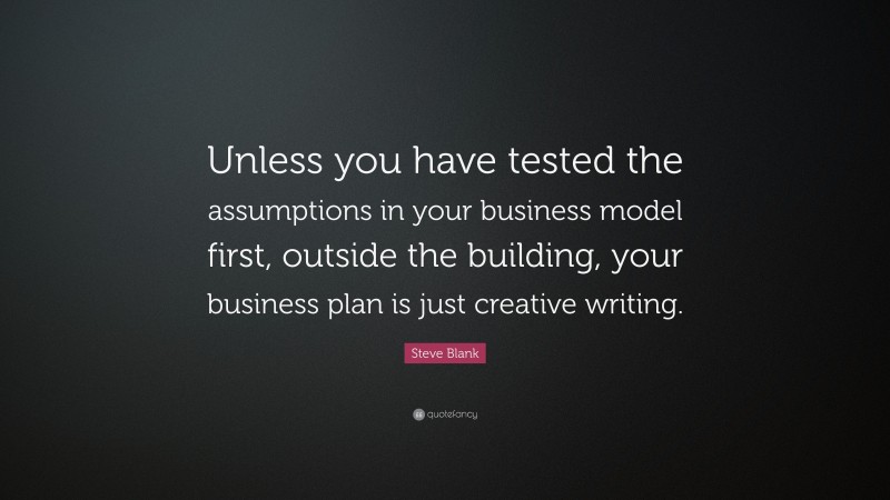 Steve Blank Quote: “Unless you have tested the assumptions in your business model first, outside the building, your business plan is just creative writing.”