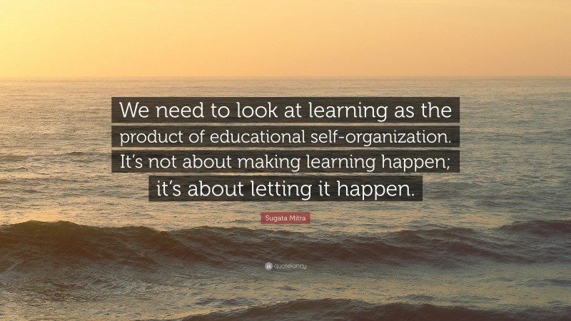 Sugata Mitra Quote: “We need to look at learning as the product of educational self-organization. It’s not about making learning happen; it’s about letting it happen.”