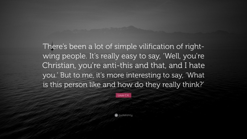 Louis C.K. Quote: “There’s been a lot of simple vilification of right-wing people. It’s really easy to say, ‘Well, you’re Christian, you’re anti-this and that, and I hate you.’ But to me, it’s more interesting to say, ‘What is this person like and how do they really think?’”