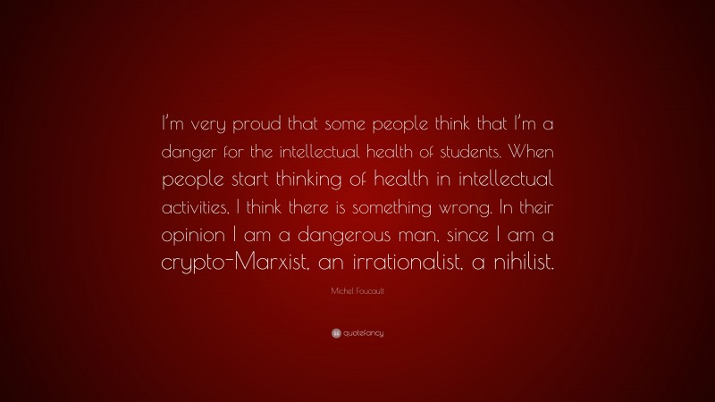 Michel Foucault Quote: “I’m very proud that some people think that I’m a danger for the intellectual health of students. When people start thinking of health in intellectual activities, I think there is something wrong. In their opinion I am a dangerous man, since I am a crypto-Marxist, an irrationalist, a nihilist.”