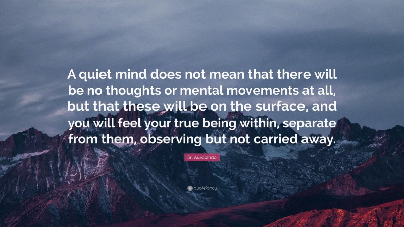 Sri Aurobindo Quote: “A quiet mind does not mean that there will be no thoughts or mental movements at all, but that these will be on the surface, and you will feel your true being within, separate from them, observing but not carried away.”