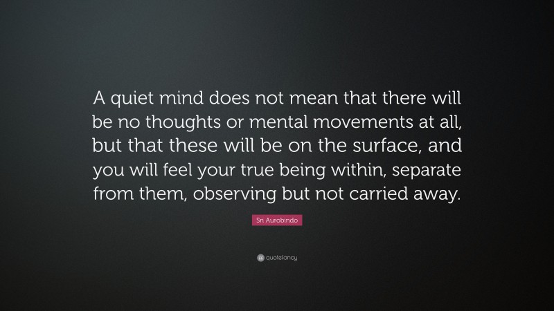 Sri Aurobindo Quote: “A quiet mind does not mean that there will be no thoughts or mental movements at all, but that these will be on the surface, and you will feel your true being within, separate from them, observing but not carried away.”