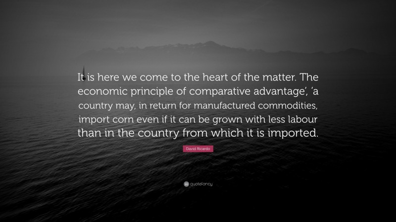 David Ricardo Quote: “It is here we come to the heart of the matter. The economic principle of comparative advantage’, ’a country may, in return for manufactured commodities, import corn even if it can be grown with less labour than in the country from which it is imported.”