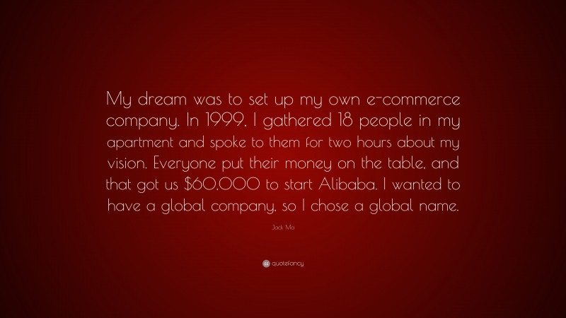 Jack Ma Quote: “My dream was to set up my own e-commerce company. In 1999, I gathered 18 people in my apartment and spoke to them for two hours about my vision. Everyone put their money on the table, and that got us $60,000 to start Alibaba. I wanted to have a global company, so I chose a global name.”