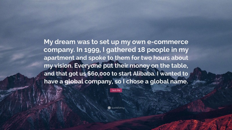 Jack Ma Quote: “My dream was to set up my own e-commerce company. In 1999, I gathered 18 people in my apartment and spoke to them for two hours about my vision. Everyone put their money on the table, and that got us $60,000 to start Alibaba. I wanted to have a global company, so I chose a global name.”
