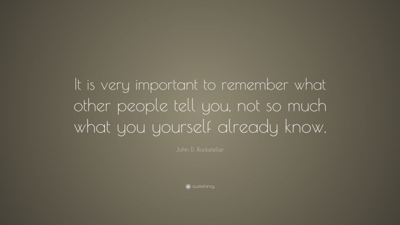 John D. Rockefeller Quote: “It is very important to remember what other people tell you, not so much what you yourself already know.”